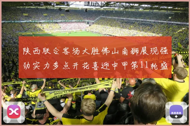 陕西联合客场大胜佛山南狮展现强劲实力多点开花喜迎中甲第11轮盛宴