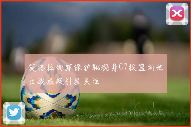 英格拉姆穿保护靴现身G7投篮训练出战成疑引发关注