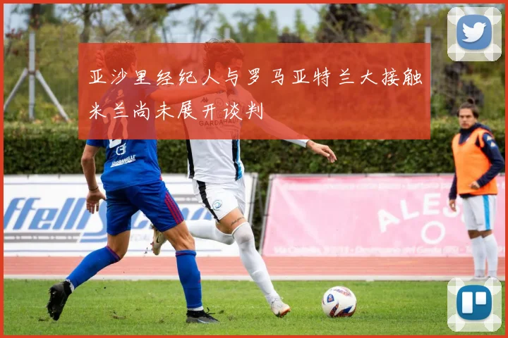 亚沙里经纪人与罗马亚特兰大接触米兰尚未展开谈判