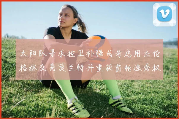 太阳队寻求控卫补强或考虑用杰伦格林交易莫兰特并重获首轮选秀权