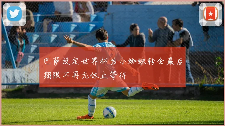 巴萨设定世界杯为小蜘蛛转会最后期限不再无休止等待