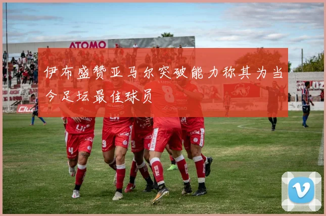 伊布盛赞亚马尔突破能力称其为当今足坛最佳球员