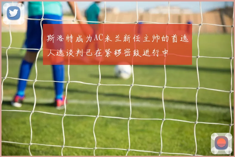 斯洛特成为AC米兰新任主帅的首选人选谈判已在紧锣密鼓进行中
