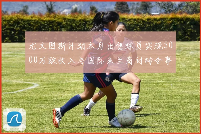 尤文图斯计划本月出售球员实现5000万欧收入与国际米兰商讨转会事宜