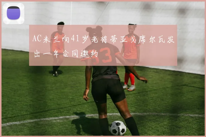 AC米兰向41岁老将蒂亚戈席尔瓦发出一年合同邀约