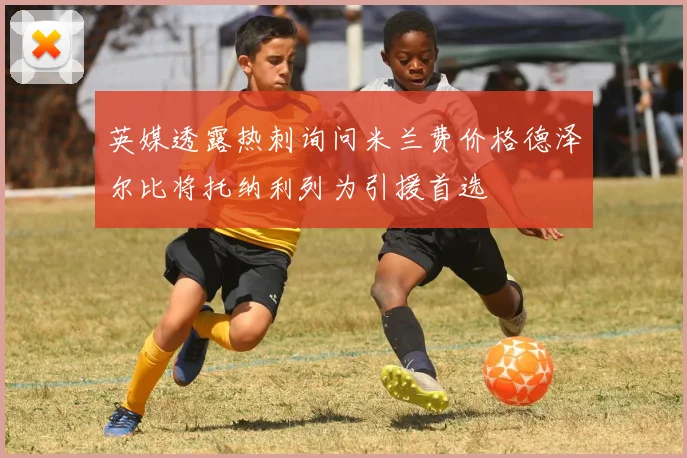英媒透露热刺询问米兰费价格德泽尔比将托纳利列为引援首选