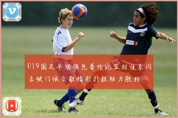 U19国足半场领先哥伦比亚刘佳乐闪击破门依合散精彩扑救助力胜利